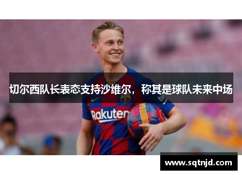 切尔西队长表态支持沙维尔，称其是球队未来中场
