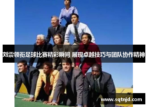 刘震领衔足球比赛精彩瞬间 展现卓越技巧与团队协作精神