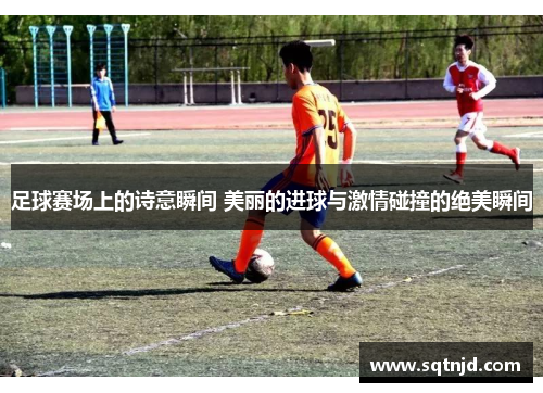 足球赛场上的诗意瞬间 美丽的进球与激情碰撞的绝美瞬间