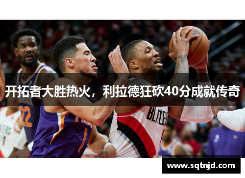 开拓者大胜热火，利拉德狂砍40分成就传奇