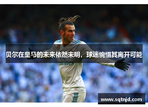 贝尔在皇马的未来依然未明，球迷惋惜其离开可能