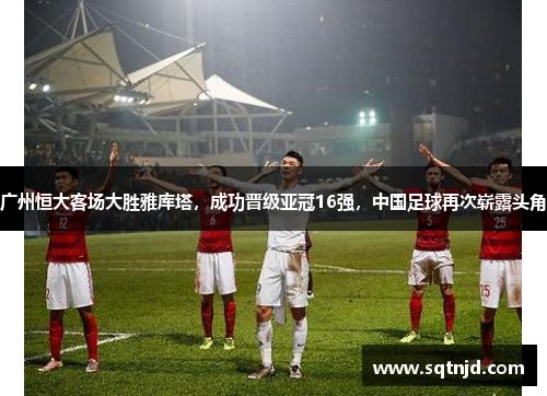 广州恒大客场大胜雅库塔，成功晋级亚冠16强，中国足球再次崭露头角
