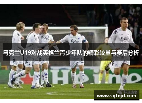 乌克兰U19对战英格兰青少年队的精彩较量与赛后分析