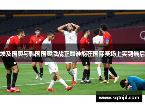 埃及国奥与韩国国奥激战正酣谁能在国际赛场上笑到最后