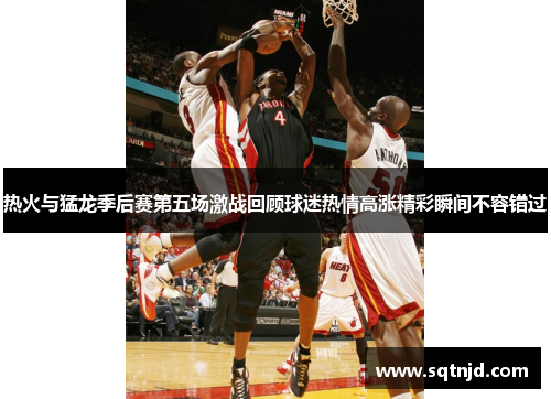 热火与猛龙季后赛第五场激战回顾球迷热情高涨精彩瞬间不容错过
