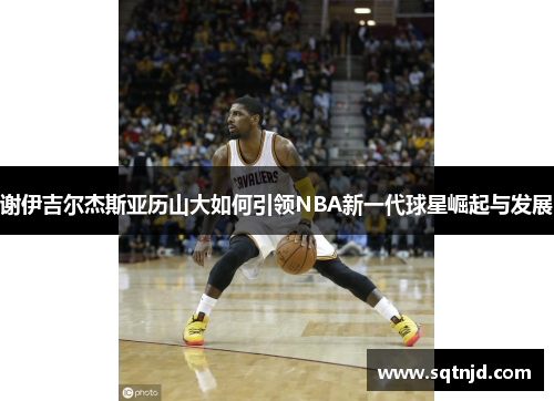 谢伊吉尔杰斯亚历山大如何引领NBA新一代球星崛起与发展