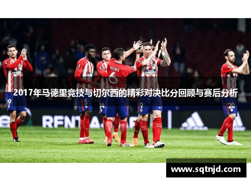 2017年马德里竞技与切尔西的精彩对决比分回顾与赛后分析