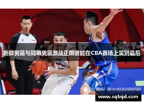 新疆男篮与同曦男篮激战正酣谁能在CBA赛场上笑到最后